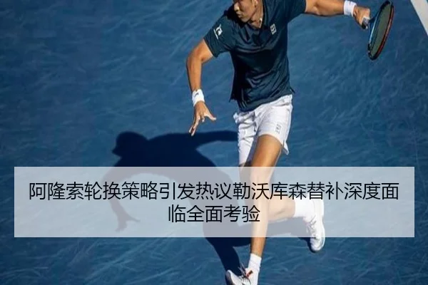 阿隆索轮换策略引发热议勒沃库森替补深度面临全面考验