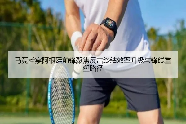 马竞考察阿根廷前锋聚焦反击终结效率升级与锋线重塑路径